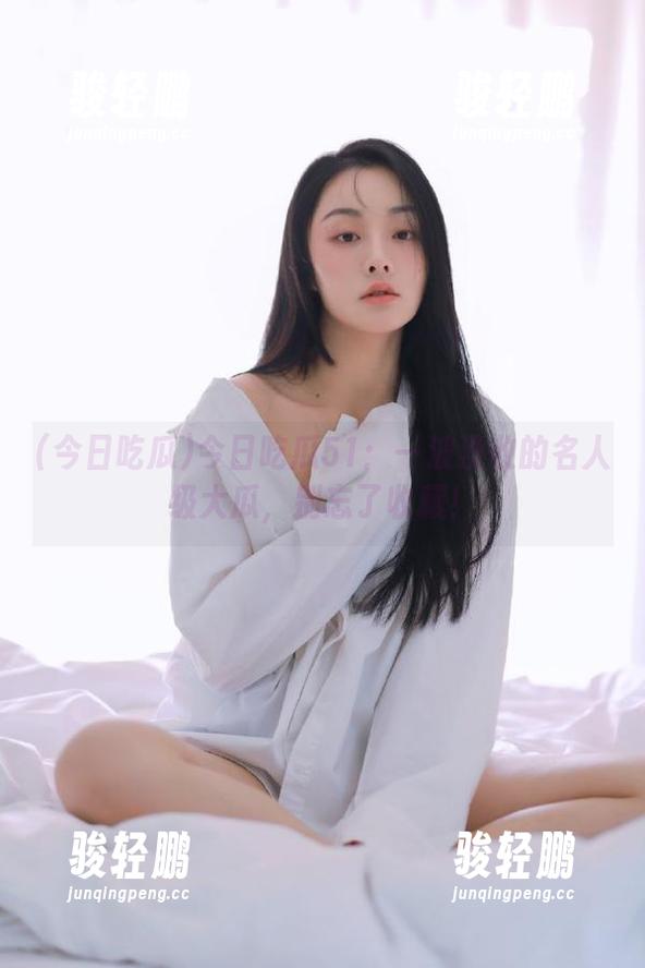 今日吃瓜51：一波没收的名人级大瓜，别忘了收藏！