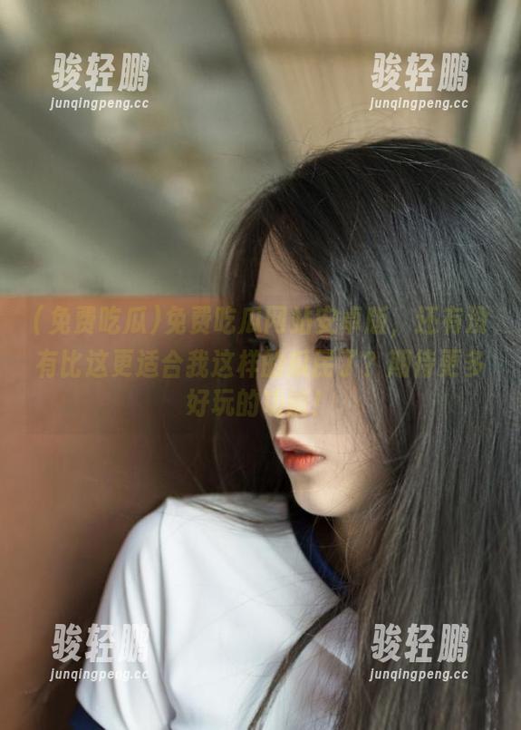 免费吃瓜网站安卓版，还有没有比这更适合我这样的瓜民了？期待更多好玩的功能！